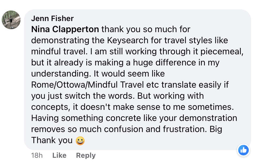 "Nina Clapperton thank you so much for demonstrating the Keysearch for travel styles like mindful travel. I am still working through it piecemeal, but it already is making a huge difference in my understanding. It would seem like
Rome/Ottowa/Mindful Travel etc translate easily if you just switch the words. But working with concepts, it doesn't make sense to me sometimes.
Having something concrete like your demonstration removes so much confusion and frustration. Big
Thank you (smiley emoji)"